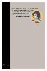 NILITA VIENTÓS GASTÓN Y LA LEGITIMACIÓN DE LAS DISIDENCIAS POLÍTICAS BAJO SU PRESIDENCIA EN EL ATENEO PUERTORRIQUEÑO, 1946 - 1961 - Jesús Manuel Hernández