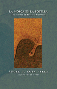 LA MOSCA EN LA BOTELLA: LOS CUENTOS DE BORGES Y CORTÁZAR - Ángel L. Rosa Vélez