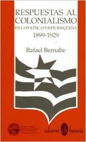 RESPUESTAS AL COLONIALISMO EN LA POLÍTICA PUERTORRIQUEÑA 1899-1929 - Rafael Bernabe