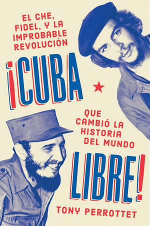 CUBA LIBRE: EL CHE, FIDEL, Y LA IMPROBABLE REVOLUCIÓN QUE CAMBIÓ LA HISTORIA DEL MUNDO - Tony Perrottet