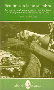 SEMBRARON LA NO SIEMBRA: LOS COSECHEROS DE TABACO PUERTORRIQUEÑOS FRENTE A LAS CORPORACIONES TABACALERAS, 1920-1934 - Juan José Baldrich